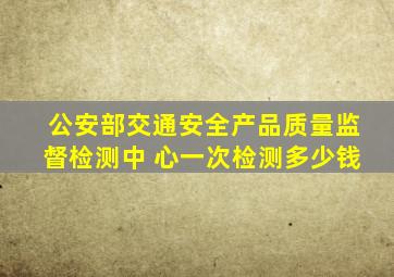 公安部交通安全产品质量监督检测中 心一次检测多少钱